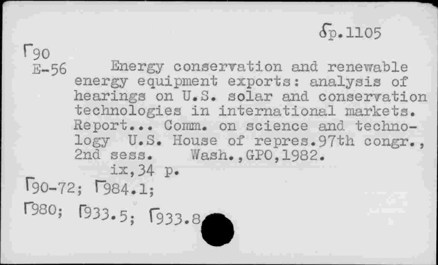 ﻿(Tp.1105
F90
E-.56 Energy conservation and renewable energy equipment exports: analysis of hearings on U.S. solar and conservation technologies in international markets. Report... Comm, on science and technology U.S. House of repres.97th congr., 2nd sess. Wash.,GPO,1982.
ix,34 p.
T90-72; T984.1;
033.5; C933.RA